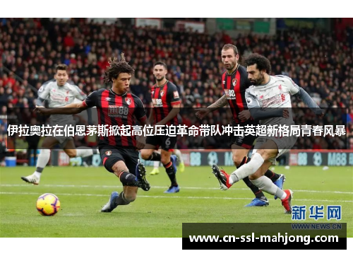 伊拉奥拉在伯恩茅斯掀起高位压迫革命带队冲击英超新格局青春风暴